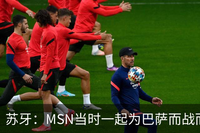 苏牙：MSN当时一起为巴萨而战而非为了个人进球，这让我们变更强