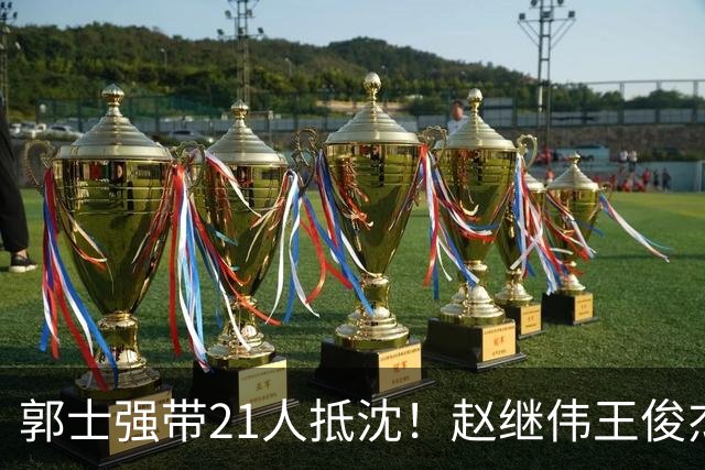 郭士强带21人抵沈！赵继伟王俊杰遭围堵，人山人海比拿冠军还热闹
