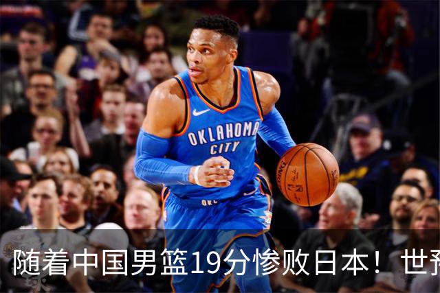 随着中国男篮19分惨败日本！世预赛积分榜出炉：中国出线形势危急